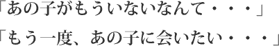「あの子がもういないなんて・・・」「もう一度、あの子に会いたい・・・」