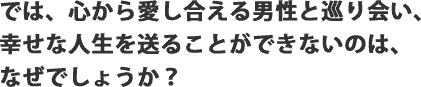 では、心から愛し合える男性と巡り会い、幸せな人生を送ることができないのは、なぜでしょうか?