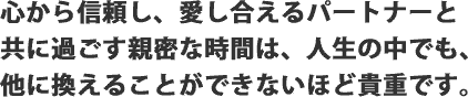 心から信頼し、愛し合えるパートナーと共に過ごす親密な時間は、人生の中でも、他に換えることができないほど貴重です。