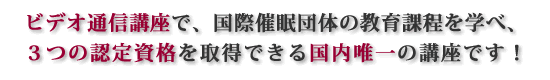 ビデオ通信講座で、国際催眠団体の教育課程を学べ、３つの認定資格を取得できる国内唯一の講座です！